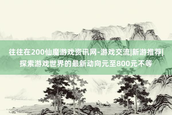 往往在200仙魔游戏资讯网-游戏交流|新游推荐|探索游戏世界的最新动向元至800元不等