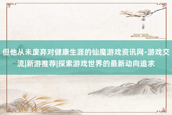 但他从未废弃对健康生涯的仙魔游戏资讯网-游戏交流|新游推荐|探索游戏世界的最新动向追求